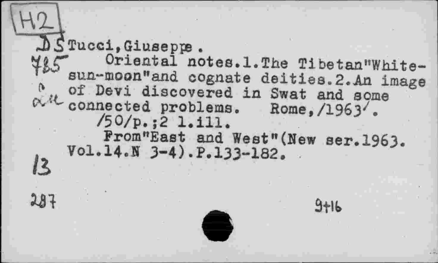 ﻿Tucci, Giuseppe .
Oriental notes.1.The Tibetan"White-sun“moon”and cognate deities.2.An image of Devi discovered in Swat and some connected problems. Rome./1963z.
/50/р.;2 1.І11.
From"East and West"(New ser.1963. Vol.14.К 3-4).p.133-182.

3+U>